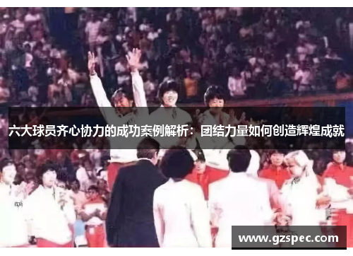 六大球员齐心协力的成功案例解析：团结力量如何创造辉煌成就