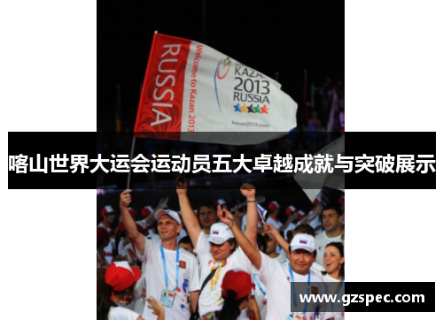 喀山世界大运会运动员五大卓越成就与突破展示