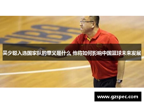 吴少聪入选国家队的意义是什么 他将如何影响中国篮球未来发展