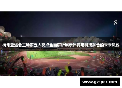 杭州亚运会主场馆五大亮点全面解析展示体育与科技融合的未来风貌
