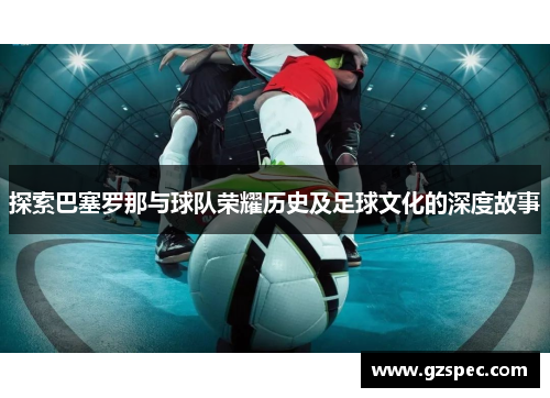 探索巴塞罗那与球队荣耀历史及足球文化的深度故事